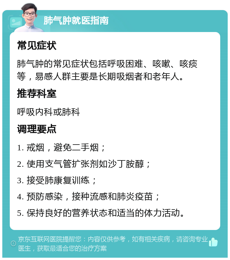 肺气肿就医指南 常见症状 肺气肿的常见症状包括呼吸困难、咳嗽、咳痰等，易感人群主要是长期吸烟者和老年人。 推荐科室 呼吸内科或肺科 调理要点 1. 戒烟，避免二手烟； 2. 使用支气管扩张剂如沙丁胺醇； 3. 接受肺康复训练； 4. 预防感染，接种流感和肺炎疫苗； 5. 保持良好的营养状态和适当的体力活动。