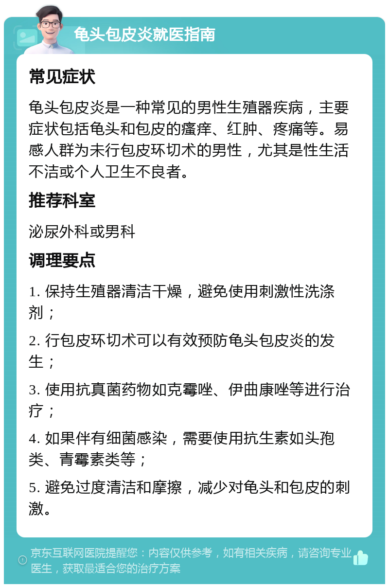 龟头包皮炎就医指南 常见症状 龟头包皮炎是一种常见的男性生殖器疾病，主要症状包括龟头和包皮的瘙痒、红肿、疼痛等。易感人群为未行包皮环切术的男性，尤其是性生活不洁或个人卫生不良者。 推荐科室 泌尿外科或男科 调理要点 1. 保持生殖器清洁干燥，避免使用刺激性洗涤剂； 2. 行包皮环切术可以有效预防龟头包皮炎的发生； 3. 使用抗真菌药物如克霉唑、伊曲康唑等进行治疗； 4. 如果伴有细菌感染，需要使用抗生素如头孢类、青霉素类等； 5. 避免过度清洁和摩擦，减少对龟头和包皮的刺激。