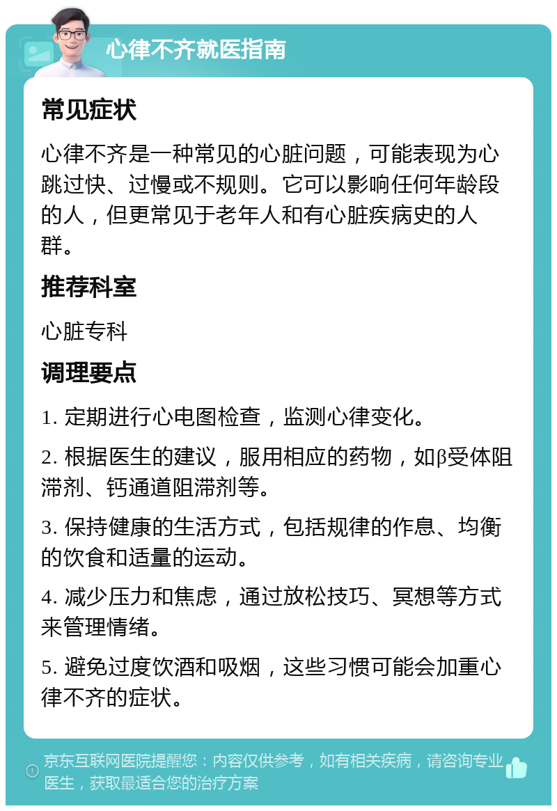 心律不齐就医指南 常见症状 心律不齐是一种常见的心脏问题，可能表现为心跳过快、过慢或不规则。它可以影响任何年龄段的人，但更常见于老年人和有心脏疾病史的人群。 推荐科室 心脏专科 调理要点 1. 定期进行心电图检查，监测心律变化。 2. 根据医生的建议，服用相应的药物，如β受体阻滞剂、钙通道阻滞剂等。 3. 保持健康的生活方式，包括规律的作息、均衡的饮食和适量的运动。 4. 减少压力和焦虑，通过放松技巧、冥想等方式来管理情绪。 5. 避免过度饮酒和吸烟，这些习惯可能会加重心律不齐的症状。