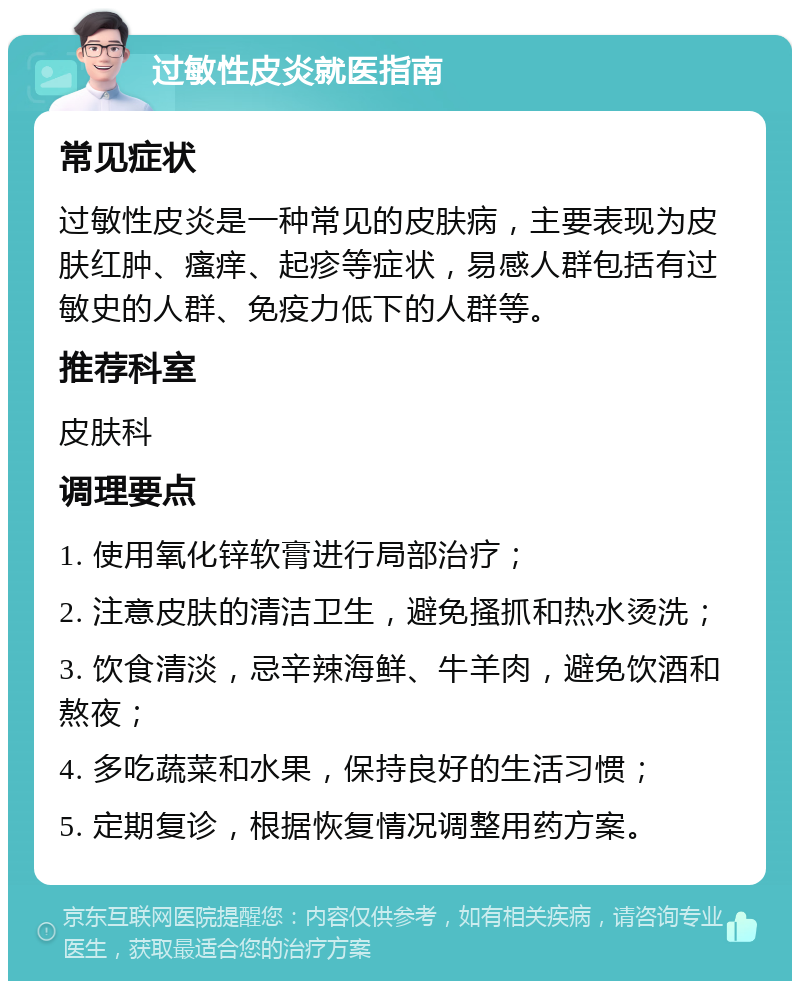 过敏性皮炎就医指南 常见症状 过敏性皮炎是一种常见的皮肤病，主要表现为皮肤红肿、瘙痒、起疹等症状，易感人群包括有过敏史的人群、免疫力低下的人群等。 推荐科室 皮肤科 调理要点 1. 使用氧化锌软膏进行局部治疗； 2. 注意皮肤的清洁卫生，避免搔抓和热水烫洗； 3. 饮食清淡，忌辛辣海鲜、牛羊肉，避免饮酒和熬夜； 4. 多吃蔬菜和水果，保持良好的生活习惯； 5. 定期复诊，根据恢复情况调整用药方案。