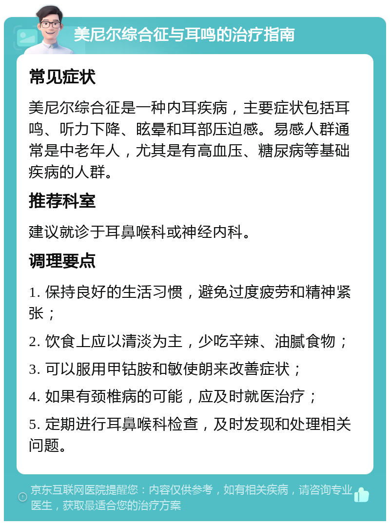 美尼尔综合征与耳鸣的治疗指南 常见症状 美尼尔综合征是一种内耳疾病，主要症状包括耳鸣、听力下降、眩晕和耳部压迫感。易感人群通常是中老年人，尤其是有高血压、糖尿病等基础疾病的人群。 推荐科室 建议就诊于耳鼻喉科或神经内科。 调理要点 1. 保持良好的生活习惯，避免过度疲劳和精神紧张； 2. 饮食上应以清淡为主，少吃辛辣、油腻食物； 3. 可以服用甲钴胺和敏使朗来改善症状； 4. 如果有颈椎病的可能，应及时就医治疗； 5. 定期进行耳鼻喉科检查，及时发现和处理相关问题。