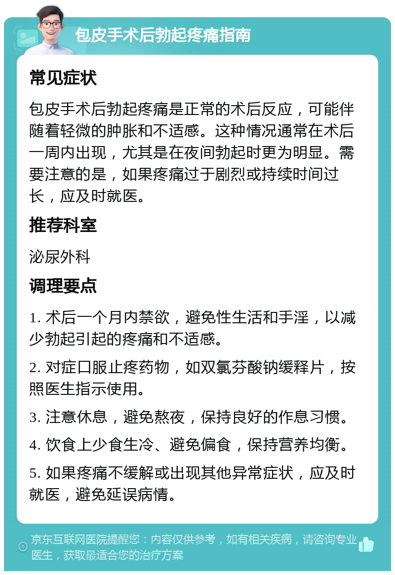 包皮手术后勃起疼痛指南 常见症状 包皮手术后勃起疼痛是正常的术后反应，可能伴随着轻微的肿胀和不适感。这种情况通常在术后一周内出现，尤其是在夜间勃起时更为明显。需要注意的是，如果疼痛过于剧烈或持续时间过长，应及时就医。 推荐科室 泌尿外科 调理要点 1. 术后一个月内禁欲，避免性生活和手淫，以减少勃起引起的疼痛和不适感。 2. 对症口服止疼药物，如双氯芬酸钠缓释片，按照医生指示使用。 3. 注意休息，避免熬夜，保持良好的作息习惯。 4. 饮食上少食生冷、避免偏食，保持营养均衡。 5. 如果疼痛不缓解或出现其他异常症状，应及时就医，避免延误病情。