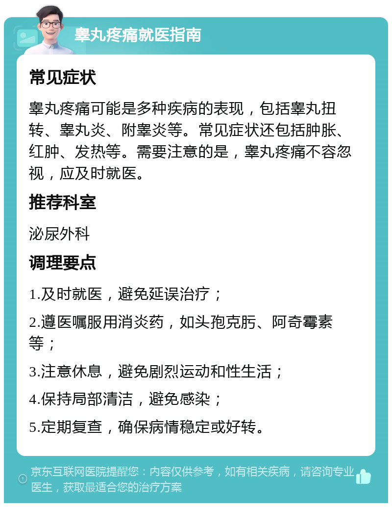 睾丸疼痛就医指南 常见症状 睾丸疼痛可能是多种疾病的表现，包括睾丸扭转、睾丸炎、附睾炎等。常见症状还包括肿胀、红肿、发热等。需要注意的是，睾丸疼痛不容忽视，应及时就医。 推荐科室 泌尿外科 调理要点 1.及时就医，避免延误治疗； 2.遵医嘱服用消炎药，如头孢克肟、阿奇霉素等； 3.注意休息，避免剧烈运动和性生活； 4.保持局部清洁，避免感染； 5.定期复查，确保病情稳定或好转。