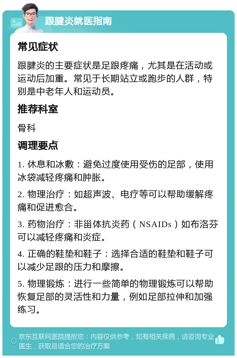 跟腱炎就医指南 常见症状 跟腱炎的主要症状是足跟疼痛，尤其是在活动或运动后加重。常见于长期站立或跑步的人群，特别是中老年人和运动员。 推荐科室 骨科 调理要点 1. 休息和冰敷：避免过度使用受伤的足部，使用冰袋减轻疼痛和肿胀。 2. 物理治疗：如超声波、电疗等可以帮助缓解疼痛和促进愈合。 3. 药物治疗：非甾体抗炎药（NSAIDs）如布洛芬可以减轻疼痛和炎症。 4. 正确的鞋垫和鞋子：选择合适的鞋垫和鞋子可以减少足跟的压力和摩擦。 5. 物理锻炼：进行一些简单的物理锻炼可以帮助恢复足部的灵活性和力量，例如足部拉伸和加强练习。