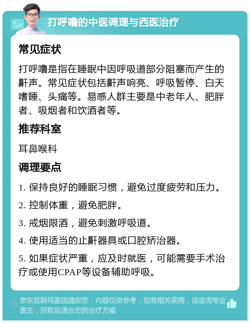 打呼噜的中医调理与西医治疗 常见症状 打呼噜是指在睡眠中因呼吸道部分阻塞而产生的鼾声。常见症状包括鼾声响亮、呼吸暂停、白天嗜睡、头痛等。易感人群主要是中老年人、肥胖者、吸烟者和饮酒者等。 推荐科室 耳鼻喉科 调理要点 1. 保持良好的睡眠习惯，避免过度疲劳和压力。 2. 控制体重，避免肥胖。 3. 戒烟限酒，避免刺激呼吸道。 4. 使用适当的止鼾器具或口腔矫治器。 5. 如果症状严重，应及时就医，可能需要手术治疗或使用CPAP等设备辅助呼吸。