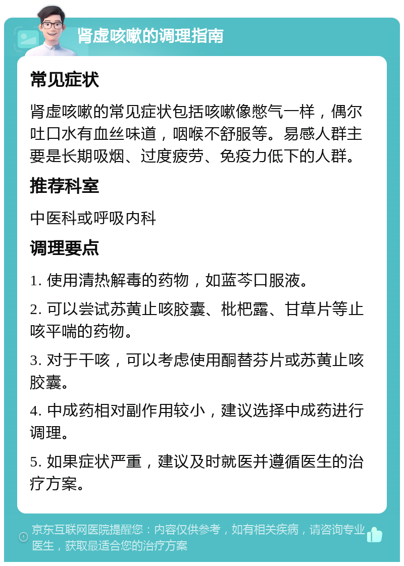 肾虚咳嗽的调理指南 常见症状 肾虚咳嗽的常见症状包括咳嗽像憋气一样，偶尔吐口水有血丝味道，咽喉不舒服等。易感人群主要是长期吸烟、过度疲劳、免疫力低下的人群。 推荐科室 中医科或呼吸内科 调理要点 1. 使用清热解毒的药物，如蓝芩口服液。 2. 可以尝试苏黄止咳胶囊、枇杷露、甘草片等止咳平喘的药物。 3. 对于干咳，可以考虑使用酮替芬片或苏黄止咳胶囊。 4. 中成药相对副作用较小，建议选择中成药进行调理。 5. 如果症状严重，建议及时就医并遵循医生的治疗方案。