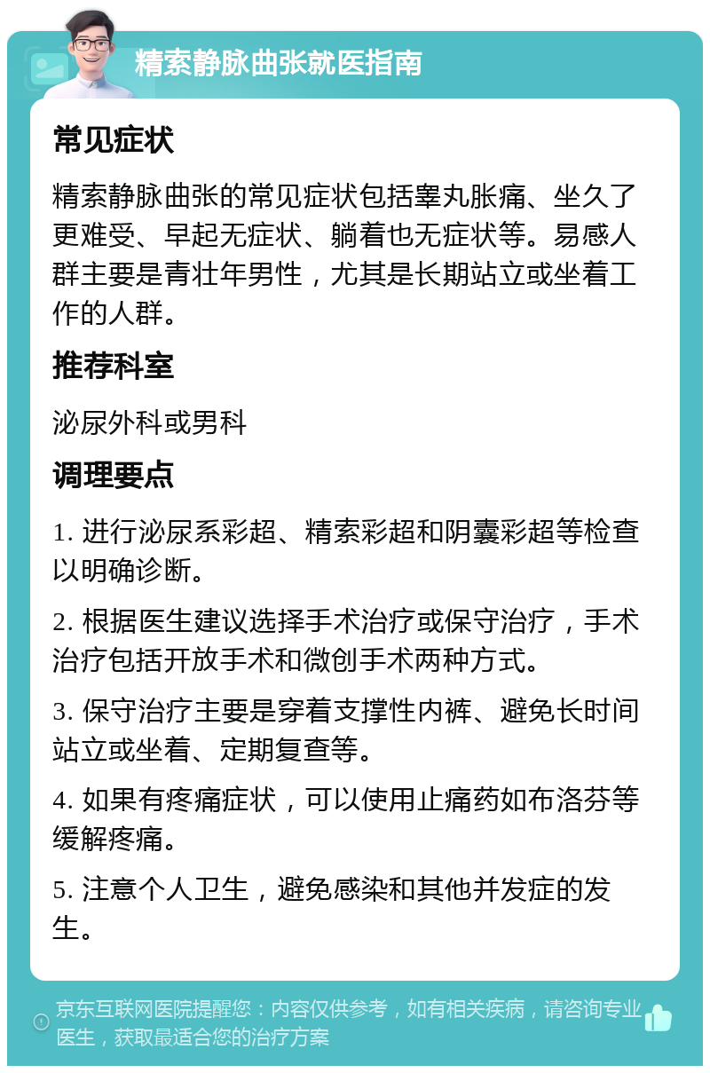 精索静脉曲张就医指南 常见症状 精索静脉曲张的常见症状包括睾丸胀痛、坐久了更难受、早起无症状、躺着也无症状等。易感人群主要是青壮年男性，尤其是长期站立或坐着工作的人群。 推荐科室 泌尿外科或男科 调理要点 1. 进行泌尿系彩超、精索彩超和阴囊彩超等检查以明确诊断。 2. 根据医生建议选择手术治疗或保守治疗，手术治疗包括开放手术和微创手术两种方式。 3. 保守治疗主要是穿着支撑性内裤、避免长时间站立或坐着、定期复查等。 4. 如果有疼痛症状，可以使用止痛药如布洛芬等缓解疼痛。 5. 注意个人卫生，避免感染和其他并发症的发生。