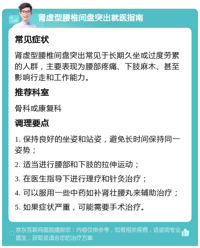 肾虚型腰椎间盘突出就医指南 常见症状 肾虚型腰椎间盘突出常见于长期久坐或过度劳累的人群，主要表现为腰部疼痛、下肢麻木、甚至影响行走和工作能力。 推荐科室 骨科或康复科 调理要点 1. 保持良好的坐姿和站姿，避免长时间保持同一姿势； 2. 适当进行腰部和下肢的拉伸运动； 3. 在医生指导下进行理疗和针灸治疗； 4. 可以服用一些中药如补肾壮腰丸来辅助治疗； 5. 如果症状严重，可能需要手术治疗。