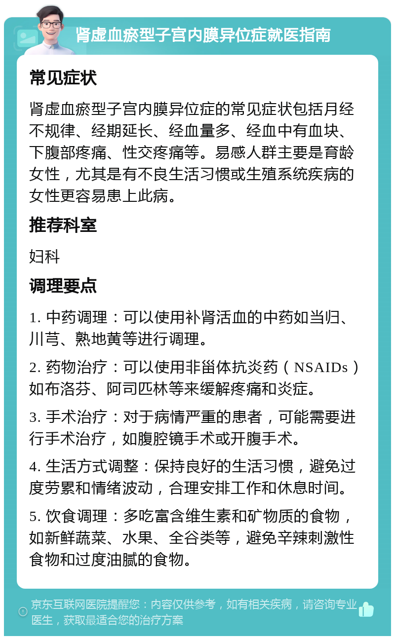 肾虚血瘀型子宫内膜异位症就医指南 常见症状 肾虚血瘀型子宫内膜异位症的常见症状包括月经不规律、经期延长、经血量多、经血中有血块、下腹部疼痛、性交疼痛等。易感人群主要是育龄女性，尤其是有不良生活习惯或生殖系统疾病的女性更容易患上此病。 推荐科室 妇科 调理要点 1. 中药调理：可以使用补肾活血的中药如当归、川芎、熟地黄等进行调理。 2. 药物治疗：可以使用非甾体抗炎药（NSAIDs）如布洛芬、阿司匹林等来缓解疼痛和炎症。 3. 手术治疗：对于病情严重的患者，可能需要进行手术治疗，如腹腔镜手术或开腹手术。 4. 生活方式调整：保持良好的生活习惯，避免过度劳累和情绪波动，合理安排工作和休息时间。 5. 饮食调理：多吃富含维生素和矿物质的食物，如新鲜蔬菜、水果、全谷类等，避免辛辣刺激性食物和过度油腻的食物。