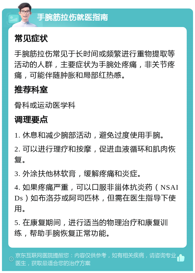 手腕筋拉伤就医指南 常见症状 手腕筋拉伤常见于长时间或频繁进行重物提取等活动的人群，主要症状为手腕处疼痛，非关节疼痛，可能伴随肿胀和局部红热感。 推荐科室 骨科或运动医学科 调理要点 1. 休息和减少腕部活动，避免过度使用手腕。 2. 可以进行理疗和按摩，促进血液循环和肌肉恢复。 3. 外涂扶他林软膏，缓解疼痛和炎症。 4. 如果疼痛严重，可以口服非甾体抗炎药（NSAIDs）如布洛芬或阿司匹林，但需在医生指导下使用。 5. 在康复期间，进行适当的物理治疗和康复训练，帮助手腕恢复正常功能。