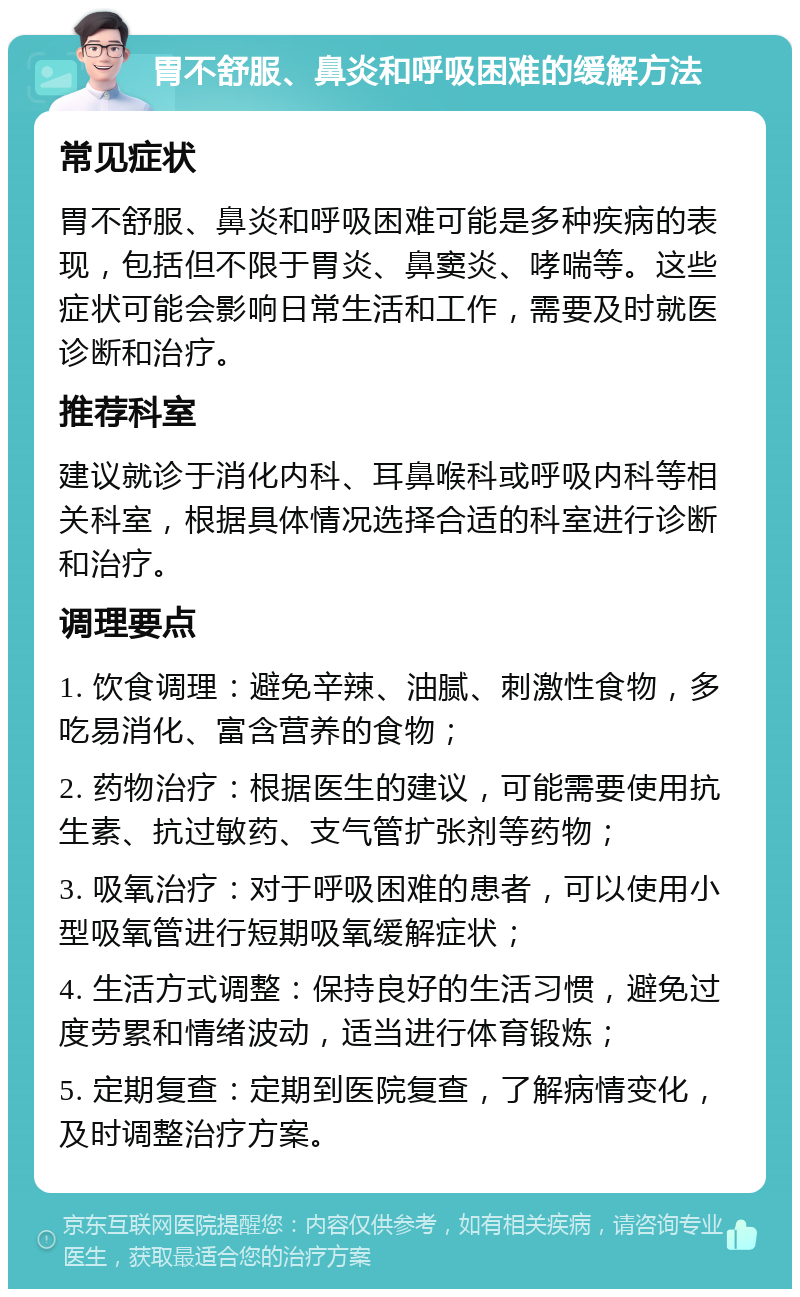 胃不舒服、鼻炎和呼吸困难的缓解方法 常见症状 胃不舒服、鼻炎和呼吸困难可能是多种疾病的表现，包括但不限于胃炎、鼻窦炎、哮喘等。这些症状可能会影响日常生活和工作，需要及时就医诊断和治疗。 推荐科室 建议就诊于消化内科、耳鼻喉科或呼吸内科等相关科室，根据具体情况选择合适的科室进行诊断和治疗。 调理要点 1. 饮食调理：避免辛辣、油腻、刺激性食物，多吃易消化、富含营养的食物； 2. 药物治疗：根据医生的建议，可能需要使用抗生素、抗过敏药、支气管扩张剂等药物； 3. 吸氧治疗：对于呼吸困难的患者，可以使用小型吸氧管进行短期吸氧缓解症状； 4. 生活方式调整：保持良好的生活习惯，避免过度劳累和情绪波动，适当进行体育锻炼； 5. 定期复查：定期到医院复查，了解病情变化，及时调整治疗方案。