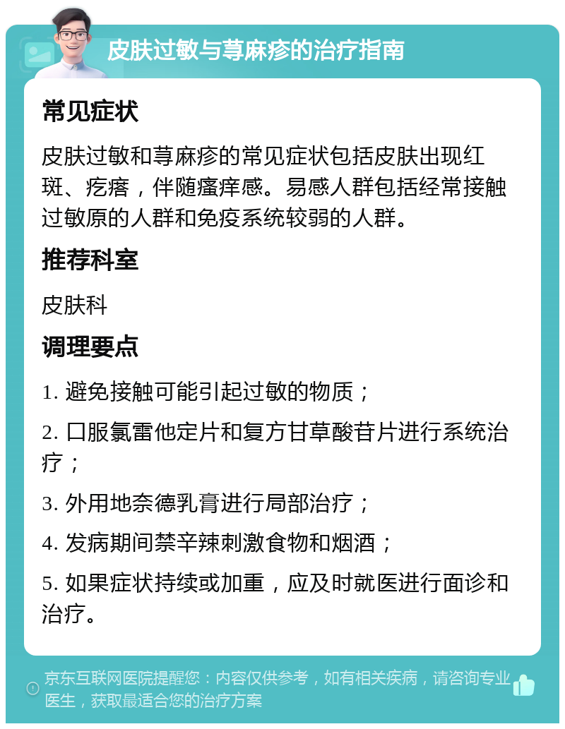 皮肤过敏与荨麻疹的治疗指南 常见症状 皮肤过敏和荨麻疹的常见症状包括皮肤出现红斑、疙瘩，伴随瘙痒感。易感人群包括经常接触过敏原的人群和免疫系统较弱的人群。 推荐科室 皮肤科 调理要点 1. 避免接触可能引起过敏的物质； 2. 口服氯雷他定片和复方甘草酸苷片进行系统治疗； 3. 外用地奈德乳膏进行局部治疗； 4. 发病期间禁辛辣刺激食物和烟酒； 5. 如果症状持续或加重，应及时就医进行面诊和治疗。