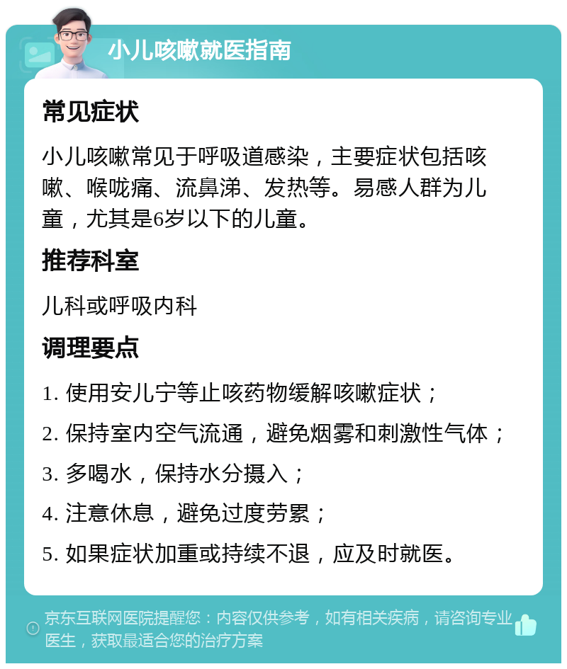 小儿咳嗽就医指南 常见症状 小儿咳嗽常见于呼吸道感染，主要症状包括咳嗽、喉咙痛、流鼻涕、发热等。易感人群为儿童，尤其是6岁以下的儿童。 推荐科室 儿科或呼吸内科 调理要点 1. 使用安儿宁等止咳药物缓解咳嗽症状； 2. 保持室内空气流通，避免烟雾和刺激性气体； 3. 多喝水，保持水分摄入； 4. 注意休息，避免过度劳累； 5. 如果症状加重或持续不退，应及时就医。