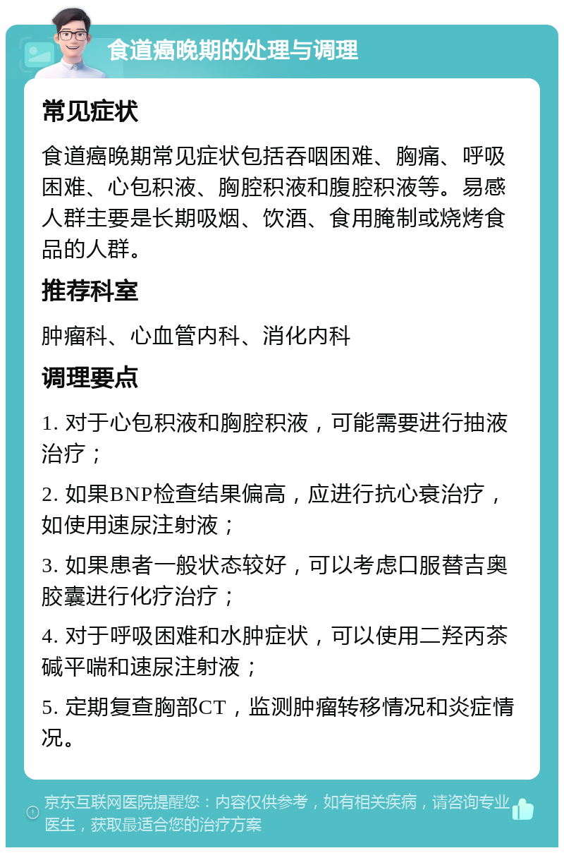 食道癌晚期的处理与调理 常见症状 食道癌晚期常见症状包括吞咽困难、胸痛、呼吸困难、心包积液、胸腔积液和腹腔积液等。易感人群主要是长期吸烟、饮酒、食用腌制或烧烤食品的人群。 推荐科室 肿瘤科、心血管内科、消化内科 调理要点 1. 对于心包积液和胸腔积液，可能需要进行抽液治疗； 2. 如果BNP检查结果偏高，应进行抗心衰治疗，如使用速尿注射液； 3. 如果患者一般状态较好，可以考虑口服替吉奥胶囊进行化疗治疗； 4. 对于呼吸困难和水肿症状，可以使用二羟丙茶碱平喘和速尿注射液； 5. 定期复查胸部CT，监测肿瘤转移情况和炎症情况。