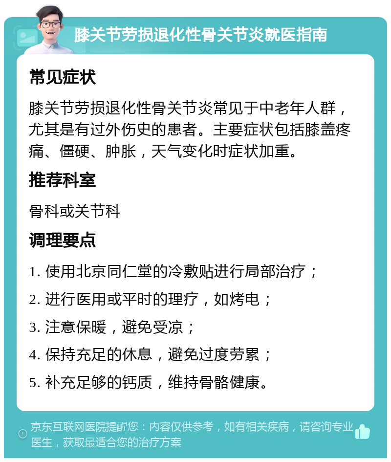 膝关节劳损退化性骨关节炎就医指南 常见症状 膝关节劳损退化性骨关节炎常见于中老年人群，尤其是有过外伤史的患者。主要症状包括膝盖疼痛、僵硬、肿胀，天气变化时症状加重。 推荐科室 骨科或关节科 调理要点 1. 使用北京同仁堂的冷敷贴进行局部治疗； 2. 进行医用或平时的理疗，如烤电； 3. 注意保暖，避免受凉； 4. 保持充足的休息，避免过度劳累； 5. 补充足够的钙质，维持骨骼健康。