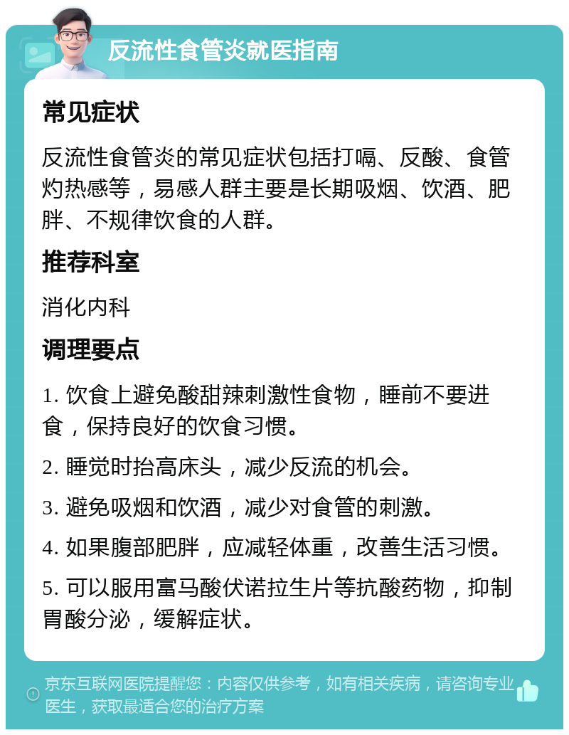 反流性食管炎就医指南 常见症状 反流性食管炎的常见症状包括打嗝、反酸、食管灼热感等，易感人群主要是长期吸烟、饮酒、肥胖、不规律饮食的人群。 推荐科室 消化内科 调理要点 1. 饮食上避免酸甜辣刺激性食物，睡前不要进食，保持良好的饮食习惯。 2. 睡觉时抬高床头，减少反流的机会。 3. 避免吸烟和饮酒，减少对食管的刺激。 4. 如果腹部肥胖，应减轻体重，改善生活习惯。 5. 可以服用富马酸伏诺拉生片等抗酸药物，抑制胃酸分泌，缓解症状。