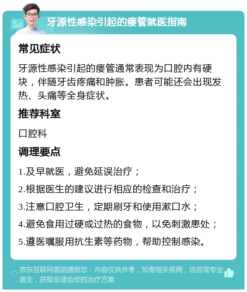 牙源性感染引起的瘘管就医指南 常见症状 牙源性感染引起的瘘管通常表现为口腔内有硬块，伴随牙齿疼痛和肿胀。患者可能还会出现发热、头痛等全身症状。 推荐科室 口腔科 调理要点 1.及早就医，避免延误治疗； 2.根据医生的建议进行相应的检查和治疗； 3.注意口腔卫生，定期刷牙和使用漱口水； 4.避免食用过硬或过热的食物，以免刺激患处； 5.遵医嘱服用抗生素等药物，帮助控制感染。