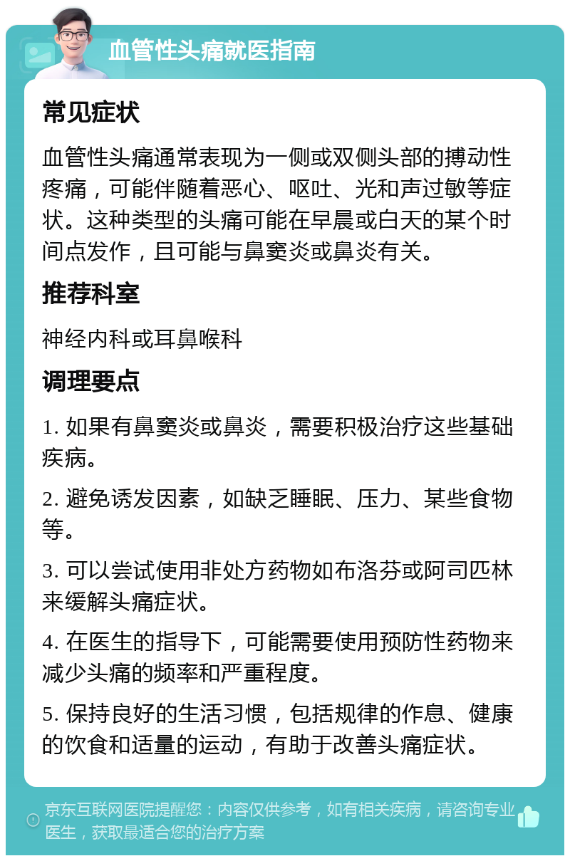 血管性头痛就医指南 常见症状 血管性头痛通常表现为一侧或双侧头部的搏动性疼痛，可能伴随着恶心、呕吐、光和声过敏等症状。这种类型的头痛可能在早晨或白天的某个时间点发作，且可能与鼻窦炎或鼻炎有关。 推荐科室 神经内科或耳鼻喉科 调理要点 1. 如果有鼻窦炎或鼻炎，需要积极治疗这些基础疾病。 2. 避免诱发因素，如缺乏睡眠、压力、某些食物等。 3. 可以尝试使用非处方药物如布洛芬或阿司匹林来缓解头痛症状。 4. 在医生的指导下，可能需要使用预防性药物来减少头痛的频率和严重程度。 5. 保持良好的生活习惯，包括规律的作息、健康的饮食和适量的运动，有助于改善头痛症状。