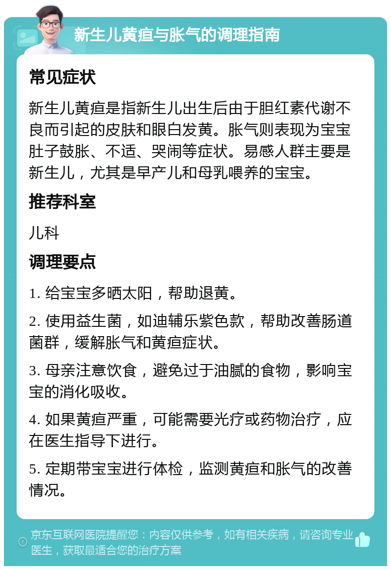 新生儿黄疸与胀气的调理指南 常见症状 新生儿黄疸是指新生儿出生后由于胆红素代谢不良而引起的皮肤和眼白发黄。胀气则表现为宝宝肚子鼓胀、不适、哭闹等症状。易感人群主要是新生儿，尤其是早产儿和母乳喂养的宝宝。 推荐科室 儿科 调理要点 1. 给宝宝多晒太阳，帮助退黄。 2. 使用益生菌，如迪辅乐紫色款，帮助改善肠道菌群，缓解胀气和黄疸症状。 3. 母亲注意饮食，避免过于油腻的食物，影响宝宝的消化吸收。 4. 如果黄疸严重，可能需要光疗或药物治疗，应在医生指导下进行。 5. 定期带宝宝进行体检，监测黄疸和胀气的改善情况。