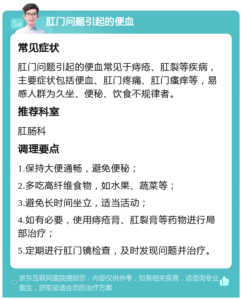 肛门问题引起的便血 常见症状 肛门问题引起的便血常见于痔疮、肛裂等疾病，主要症状包括便血、肛门疼痛、肛门瘙痒等，易感人群为久坐、便秘、饮食不规律者。 推荐科室 肛肠科 调理要点 1.保持大便通畅，避免便秘； 2.多吃高纤维食物，如水果、蔬菜等； 3.避免长时间坐立，适当活动； 4.如有必要，使用痔疮膏、肛裂膏等药物进行局部治疗； 5.定期进行肛门镜检查，及时发现问题并治疗。