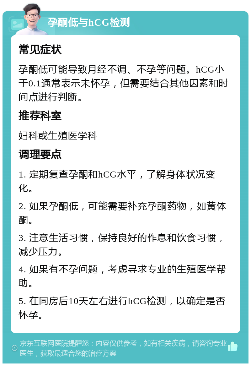 孕酮低与hCG检测 常见症状 孕酮低可能导致月经不调、不孕等问题。hCG小于0.1通常表示未怀孕，但需要结合其他因素和时间点进行判断。 推荐科室 妇科或生殖医学科 调理要点 1. 定期复查孕酮和hCG水平，了解身体状况变化。 2. 如果孕酮低，可能需要补充孕酮药物，如黄体酮。 3. 注意生活习惯，保持良好的作息和饮食习惯，减少压力。 4. 如果有不孕问题，考虑寻求专业的生殖医学帮助。 5. 在同房后10天左右进行hCG检测，以确定是否怀孕。