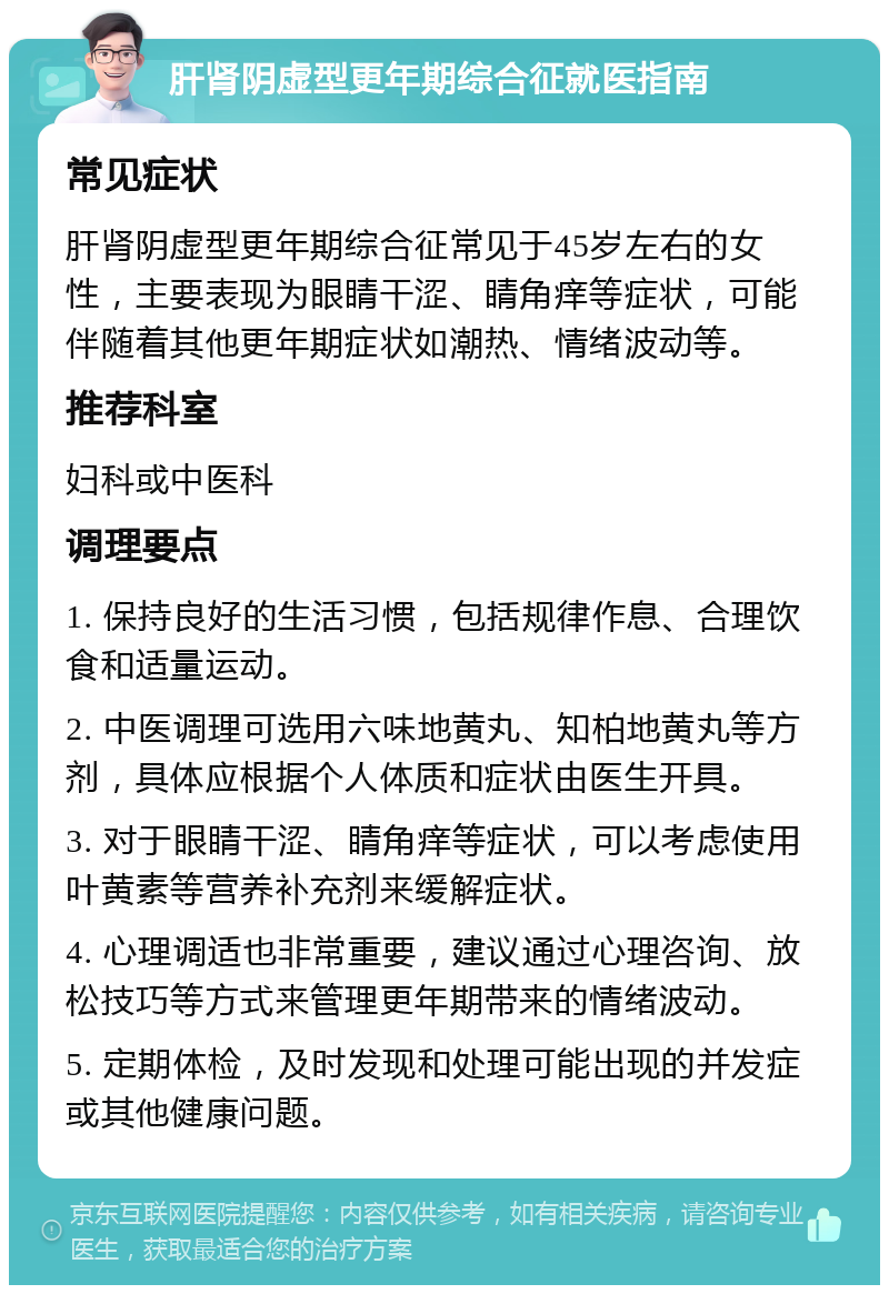 肝肾阴虚型更年期综合征就医指南 常见症状 肝肾阴虚型更年期综合征常见于45岁左右的女性，主要表现为眼睛干涩、睛角痒等症状，可能伴随着其他更年期症状如潮热、情绪波动等。 推荐科室 妇科或中医科 调理要点 1. 保持良好的生活习惯，包括规律作息、合理饮食和适量运动。 2. 中医调理可选用六味地黄丸、知柏地黄丸等方剂，具体应根据个人体质和症状由医生开具。 3. 对于眼睛干涩、睛角痒等症状，可以考虑使用叶黄素等营养补充剂来缓解症状。 4. 心理调适也非常重要，建议通过心理咨询、放松技巧等方式来管理更年期带来的情绪波动。 5. 定期体检，及时发现和处理可能出现的并发症或其他健康问题。