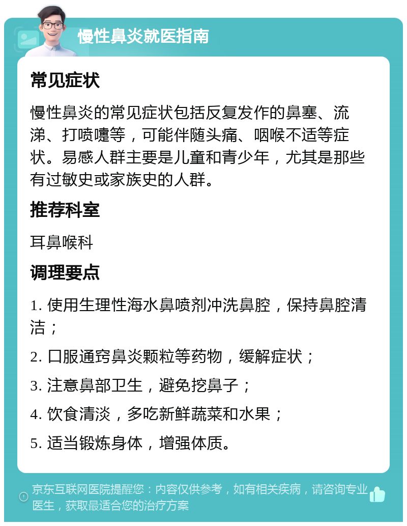 慢性鼻炎就医指南 常见症状 慢性鼻炎的常见症状包括反复发作的鼻塞、流涕、打喷嚏等，可能伴随头痛、咽喉不适等症状。易感人群主要是儿童和青少年，尤其是那些有过敏史或家族史的人群。 推荐科室 耳鼻喉科 调理要点 1. 使用生理性海水鼻喷剂冲洗鼻腔，保持鼻腔清洁； 2. 口服通窍鼻炎颗粒等药物，缓解症状； 3. 注意鼻部卫生，避免挖鼻子； 4. 饮食清淡，多吃新鲜蔬菜和水果； 5. 适当锻炼身体，增强体质。