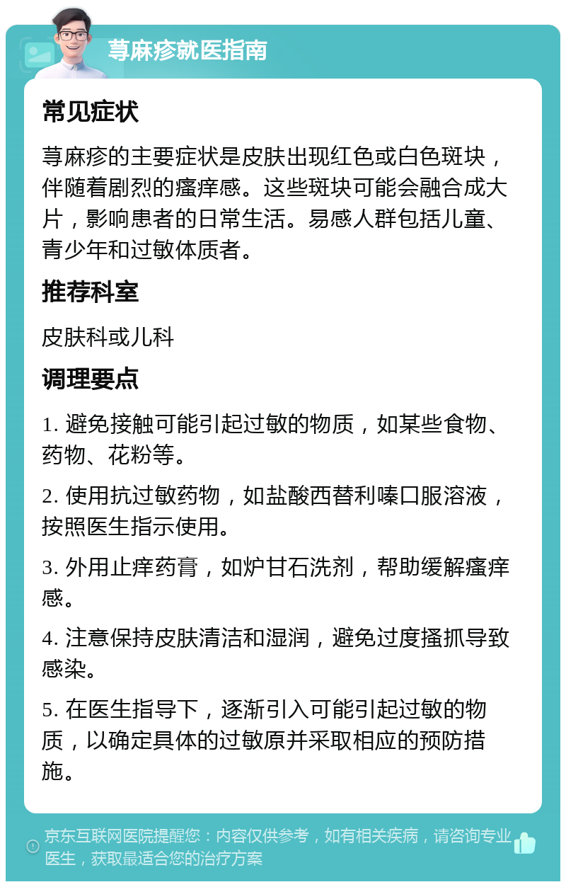 荨麻疹就医指南 常见症状 荨麻疹的主要症状是皮肤出现红色或白色斑块，伴随着剧烈的瘙痒感。这些斑块可能会融合成大片，影响患者的日常生活。易感人群包括儿童、青少年和过敏体质者。 推荐科室 皮肤科或儿科 调理要点 1. 避免接触可能引起过敏的物质，如某些食物、药物、花粉等。 2. 使用抗过敏药物，如盐酸西替利嗪口服溶液，按照医生指示使用。 3. 外用止痒药膏，如炉甘石洗剂，帮助缓解瘙痒感。 4. 注意保持皮肤清洁和湿润，避免过度搔抓导致感染。 5. 在医生指导下，逐渐引入可能引起过敏的物质，以确定具体的过敏原并采取相应的预防措施。