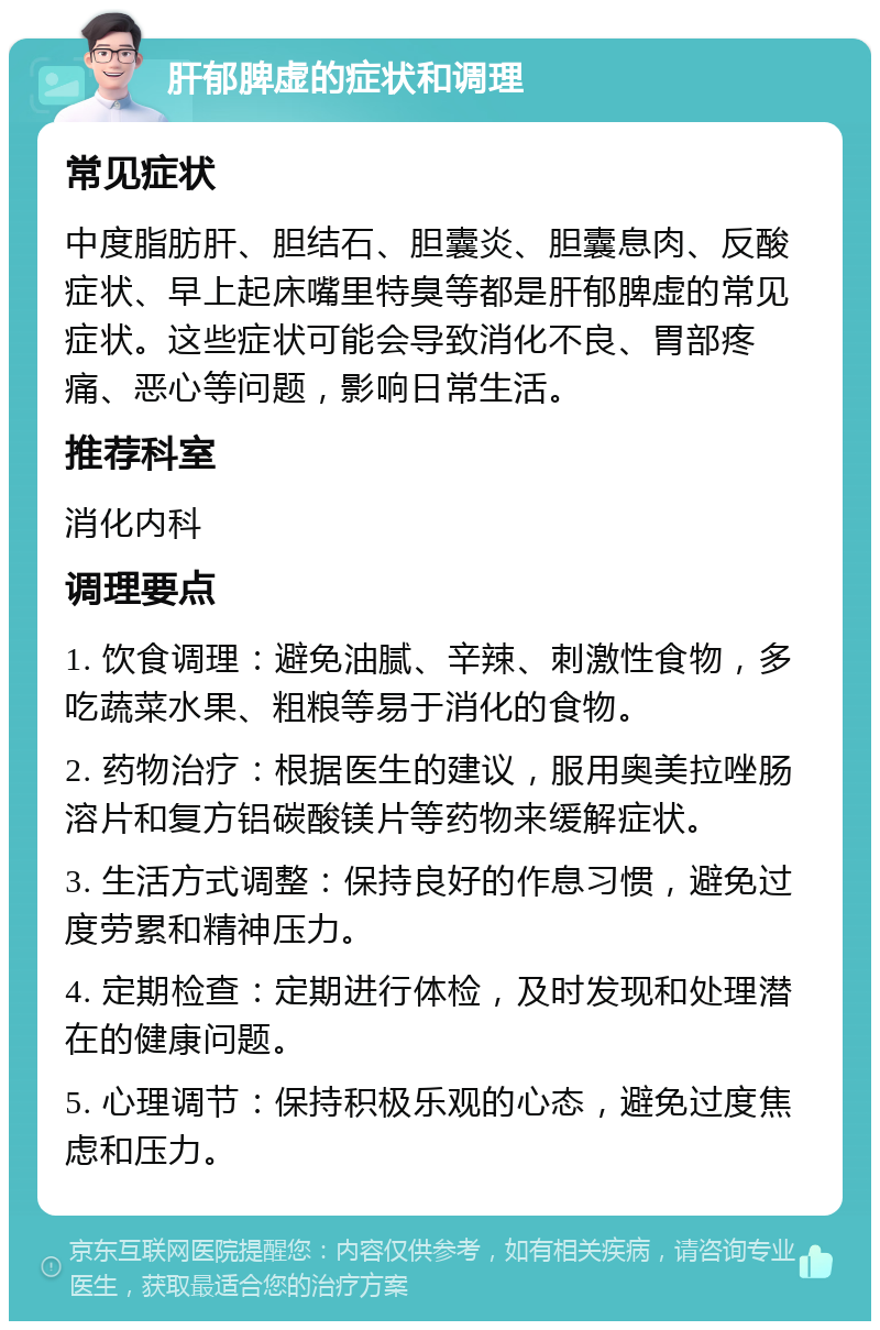 肝郁脾虚的症状和调理 常见症状 中度脂肪肝、胆结石、胆囊炎、胆囊息肉、反酸症状、早上起床嘴里特臭等都是肝郁脾虚的常见症状。这些症状可能会导致消化不良、胃部疼痛、恶心等问题，影响日常生活。 推荐科室 消化内科 调理要点 1. 饮食调理：避免油腻、辛辣、刺激性食物，多吃蔬菜水果、粗粮等易于消化的食物。 2. 药物治疗：根据医生的建议，服用奥美拉唑肠溶片和复方铝碳酸镁片等药物来缓解症状。 3. 生活方式调整：保持良好的作息习惯，避免过度劳累和精神压力。 4. 定期检查：定期进行体检，及时发现和处理潜在的健康问题。 5. 心理调节：保持积极乐观的心态，避免过度焦虑和压力。