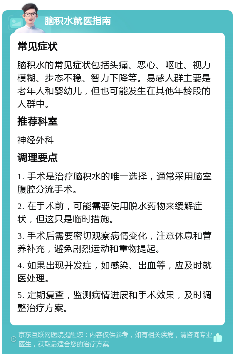 脑积水就医指南 常见症状 脑积水的常见症状包括头痛、恶心、呕吐、视力模糊、步态不稳、智力下降等。易感人群主要是老年人和婴幼儿，但也可能发生在其他年龄段的人群中。 推荐科室 神经外科 调理要点 1. 手术是治疗脑积水的唯一选择，通常采用脑室腹腔分流手术。 2. 在手术前，可能需要使用脱水药物来缓解症状，但这只是临时措施。 3. 手术后需要密切观察病情变化，注意休息和营养补充，避免剧烈运动和重物提起。 4. 如果出现并发症，如感染、出血等，应及时就医处理。 5. 定期复查，监测病情进展和手术效果，及时调整治疗方案。