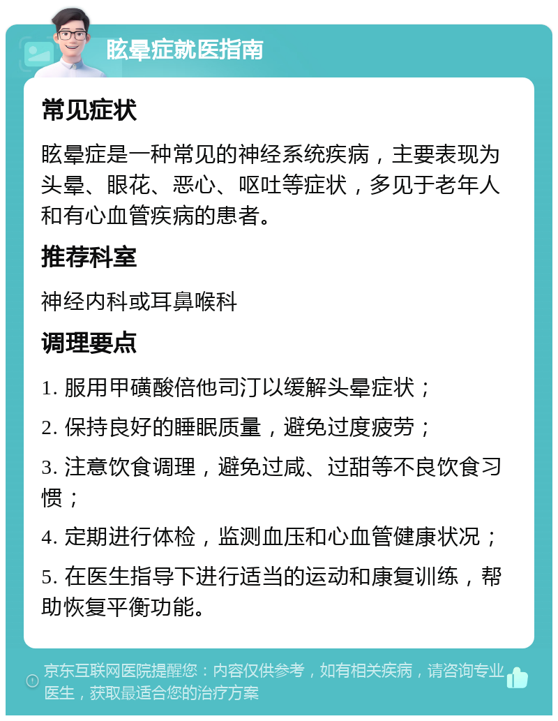 眩晕症就医指南 常见症状 眩晕症是一种常见的神经系统疾病，主要表现为头晕、眼花、恶心、呕吐等症状，多见于老年人和有心血管疾病的患者。 推荐科室 神经内科或耳鼻喉科 调理要点 1. 服用甲磺酸倍他司汀以缓解头晕症状； 2. 保持良好的睡眠质量，避免过度疲劳； 3. 注意饮食调理，避免过咸、过甜等不良饮食习惯； 4. 定期进行体检，监测血压和心血管健康状况； 5. 在医生指导下进行适当的运动和康复训练，帮助恢复平衡功能。