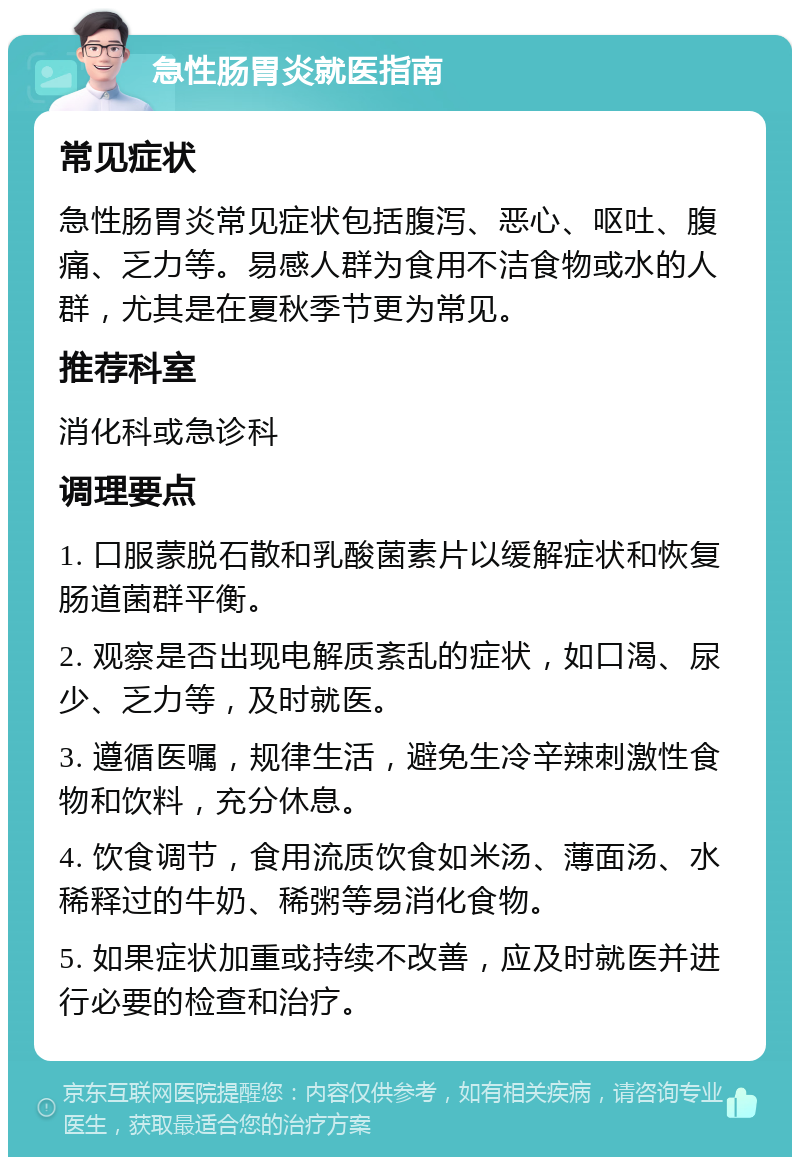 急性肠胃炎就医指南 常见症状 急性肠胃炎常见症状包括腹泻、恶心、呕吐、腹痛、乏力等。易感人群为食用不洁食物或水的人群，尤其是在夏秋季节更为常见。 推荐科室 消化科或急诊科 调理要点 1. 口服蒙脱石散和乳酸菌素片以缓解症状和恢复肠道菌群平衡。 2. 观察是否出现电解质紊乱的症状，如口渴、尿少、乏力等，及时就医。 3. 遵循医嘱，规律生活，避免生冷辛辣刺激性食物和饮料，充分休息。 4. 饮食调节，食用流质饮食如米汤、薄面汤、水稀释过的牛奶、稀粥等易消化食物。 5. 如果症状加重或持续不改善，应及时就医并进行必要的检查和治疗。