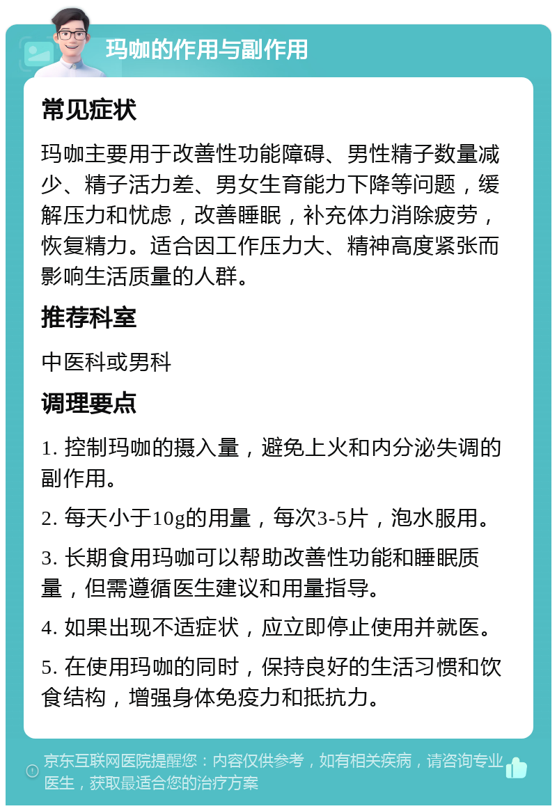 玛咖的作用与副作用 常见症状 玛咖主要用于改善性功能障碍、男性精子数量减少、精子活力差、男女生育能力下降等问题，缓解压力和忧虑，改善睡眠，补充体力消除疲劳，恢复精力。适合因工作压力大、精神高度紧张而影响生活质量的人群。 推荐科室 中医科或男科 调理要点 1. 控制玛咖的摄入量，避免上火和内分泌失调的副作用。 2. 每天小于10g的用量，每次3-5片，泡水服用。 3. 长期食用玛咖可以帮助改善性功能和睡眠质量，但需遵循医生建议和用量指导。 4. 如果出现不适症状，应立即停止使用并就医。 5. 在使用玛咖的同时，保持良好的生活习惯和饮食结构，增强身体免疫力和抵抗力。