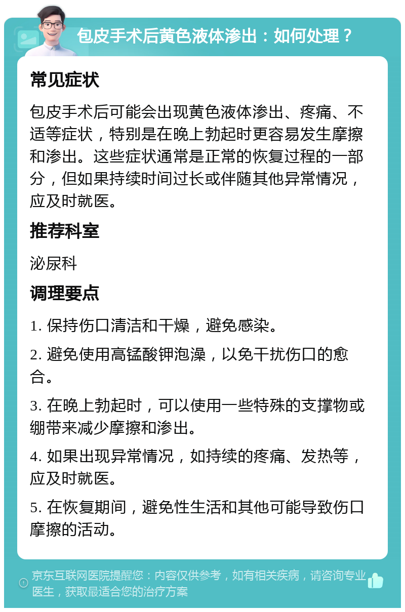 包皮手术后黄色液体渗出：如何处理？ 常见症状 包皮手术后可能会出现黄色液体渗出、疼痛、不适等症状，特别是在晚上勃起时更容易发生摩擦和渗出。这些症状通常是正常的恢复过程的一部分，但如果持续时间过长或伴随其他异常情况，应及时就医。 推荐科室 泌尿科 调理要点 1. 保持伤口清洁和干燥，避免感染。 2. 避免使用高锰酸钾泡澡，以免干扰伤口的愈合。 3. 在晚上勃起时，可以使用一些特殊的支撑物或绷带来减少摩擦和渗出。 4. 如果出现异常情况，如持续的疼痛、发热等，应及时就医。 5. 在恢复期间，避免性生活和其他可能导致伤口摩擦的活动。