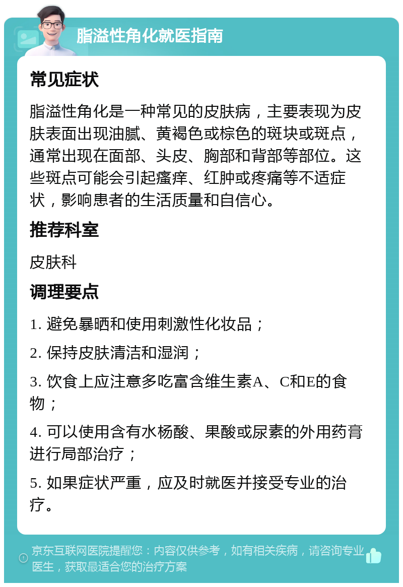 脂溢性角化就医指南 常见症状 脂溢性角化是一种常见的皮肤病，主要表现为皮肤表面出现油腻、黄褐色或棕色的斑块或斑点，通常出现在面部、头皮、胸部和背部等部位。这些斑点可能会引起瘙痒、红肿或疼痛等不适症状，影响患者的生活质量和自信心。 推荐科室 皮肤科 调理要点 1. 避免暴晒和使用刺激性化妆品； 2. 保持皮肤清洁和湿润； 3. 饮食上应注意多吃富含维生素A、C和E的食物； 4. 可以使用含有水杨酸、果酸或尿素的外用药膏进行局部治疗； 5. 如果症状严重，应及时就医并接受专业的治疗。