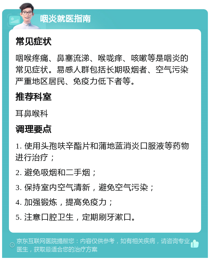 咽炎就医指南 常见症状 咽喉疼痛、鼻塞流涕、喉咙痒、咳嗽等是咽炎的常见症状。易感人群包括长期吸烟者、空气污染严重地区居民、免疫力低下者等。 推荐科室 耳鼻喉科 调理要点 1. 使用头孢呋辛酯片和蒲地蓝消炎口服液等药物进行治疗； 2. 避免吸烟和二手烟； 3. 保持室内空气清新，避免空气污染； 4. 加强锻炼，提高免疫力； 5. 注意口腔卫生，定期刷牙漱口。