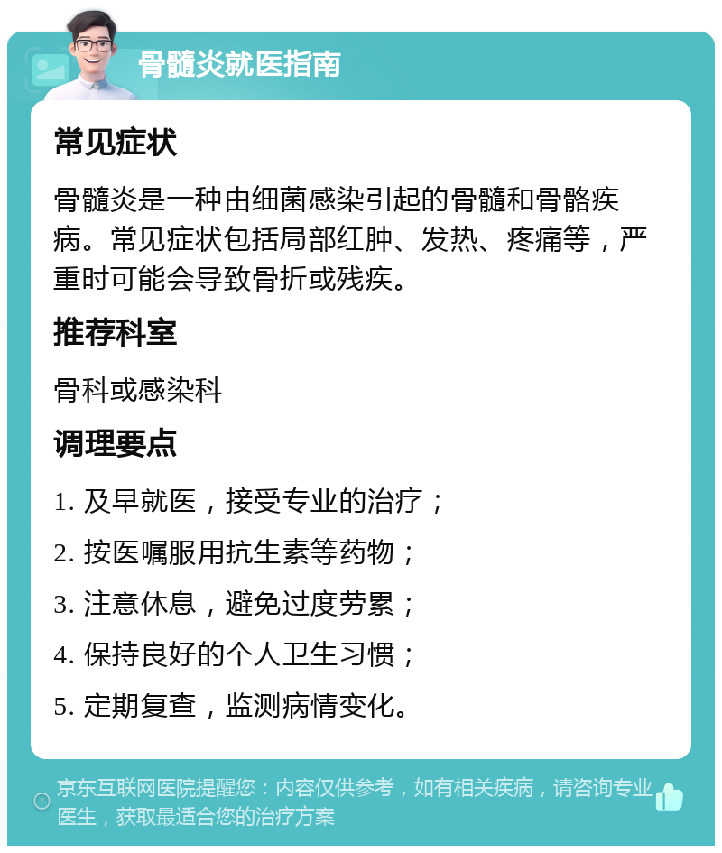 骨髓炎就医指南 常见症状 骨髓炎是一种由细菌感染引起的骨髓和骨骼疾病。常见症状包括局部红肿、发热、疼痛等，严重时可能会导致骨折或残疾。 推荐科室 骨科或感染科 调理要点 1. 及早就医，接受专业的治疗； 2. 按医嘱服用抗生素等药物； 3. 注意休息，避免过度劳累； 4. 保持良好的个人卫生习惯； 5. 定期复查，监测病情变化。