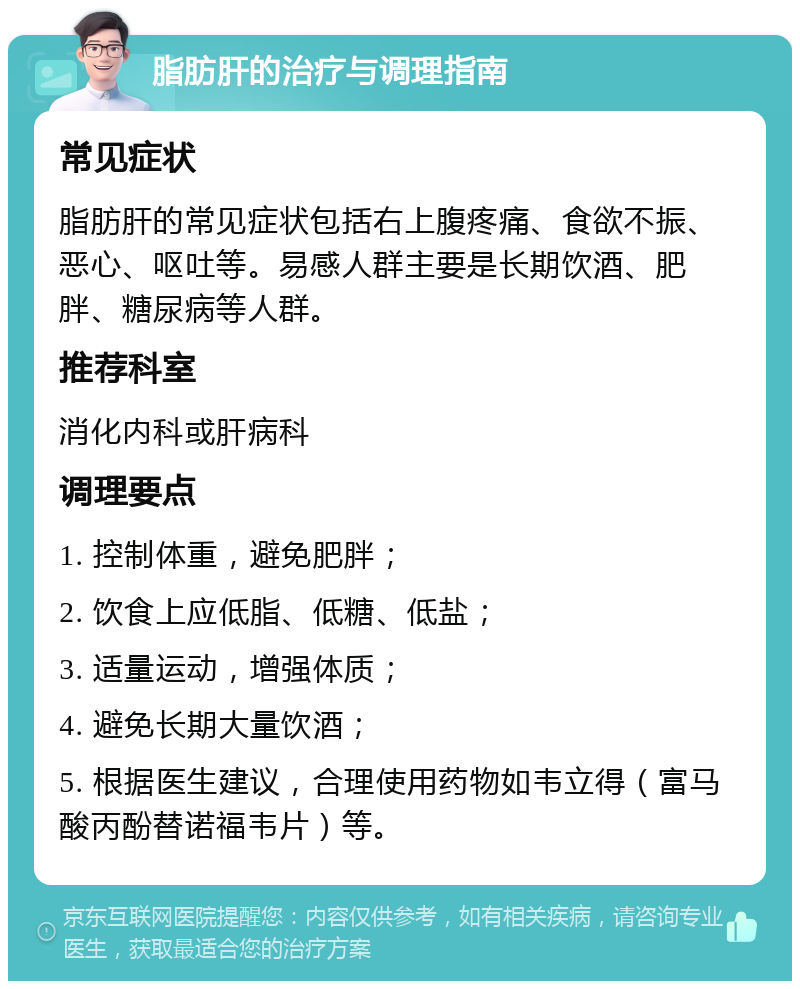 脂肪肝的治疗与调理指南 常见症状 脂肪肝的常见症状包括右上腹疼痛、食欲不振、恶心、呕吐等。易感人群主要是长期饮酒、肥胖、糖尿病等人群。 推荐科室 消化内科或肝病科 调理要点 1. 控制体重，避免肥胖； 2. 饮食上应低脂、低糖、低盐； 3. 适量运动，增强体质； 4. 避免长期大量饮酒； 5. 根据医生建议，合理使用药物如韦立得（富马酸丙酚替诺福韦片）等。