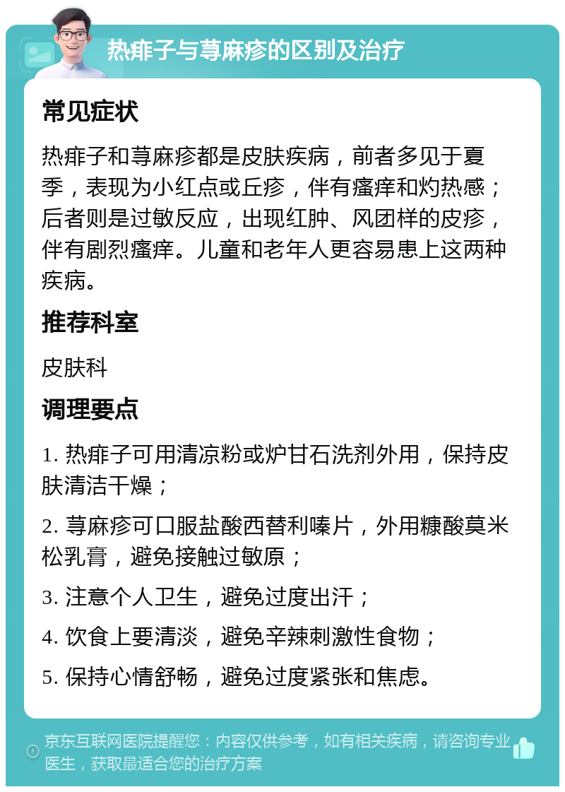 热痱子与荨麻疹的区别及治疗 常见症状 热痱子和荨麻疹都是皮肤疾病，前者多见于夏季，表现为小红点或丘疹，伴有瘙痒和灼热感；后者则是过敏反应，出现红肿、风团样的皮疹，伴有剧烈瘙痒。儿童和老年人更容易患上这两种疾病。 推荐科室 皮肤科 调理要点 1. 热痱子可用清凉粉或炉甘石洗剂外用，保持皮肤清洁干燥； 2. 荨麻疹可口服盐酸西替利嗪片，外用糠酸莫米松乳膏，避免接触过敏原； 3. 注意个人卫生，避免过度出汗； 4. 饮食上要清淡，避免辛辣刺激性食物； 5. 保持心情舒畅，避免过度紧张和焦虑。