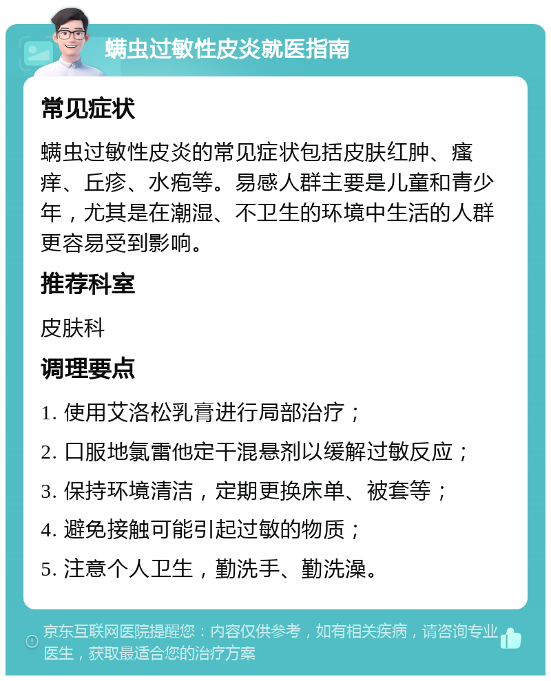 螨虫过敏性皮炎就医指南 常见症状 螨虫过敏性皮炎的常见症状包括皮肤红肿、瘙痒、丘疹、水疱等。易感人群主要是儿童和青少年，尤其是在潮湿、不卫生的环境中生活的人群更容易受到影响。 推荐科室 皮肤科 调理要点 1. 使用艾洛松乳膏进行局部治疗； 2. 口服地氯雷他定干混悬剂以缓解过敏反应； 3. 保持环境清洁，定期更换床单、被套等； 4. 避免接触可能引起过敏的物质； 5. 注意个人卫生，勤洗手、勤洗澡。