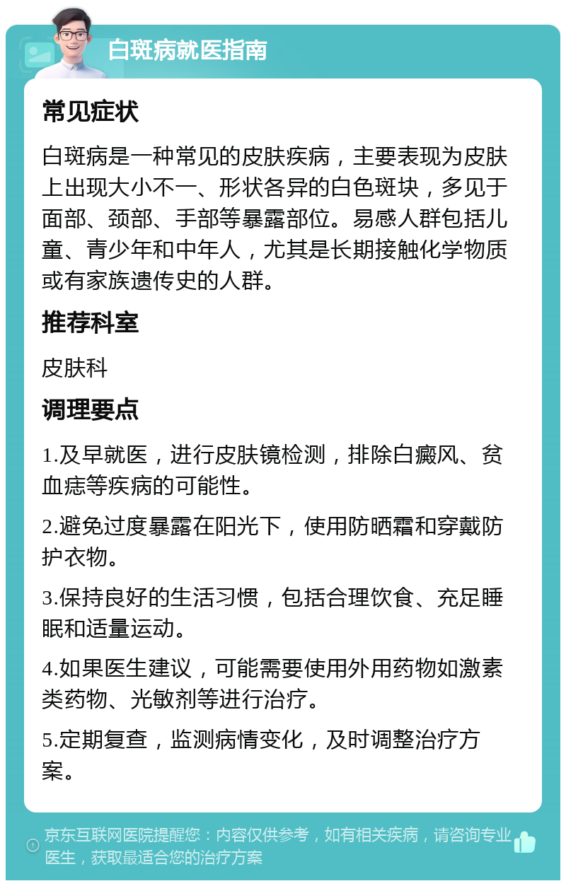 白斑病就医指南 常见症状 白斑病是一种常见的皮肤疾病，主要表现为皮肤上出现大小不一、形状各异的白色斑块，多见于面部、颈部、手部等暴露部位。易感人群包括儿童、青少年和中年人，尤其是长期接触化学物质或有家族遗传史的人群。 推荐科室 皮肤科 调理要点 1.及早就医，进行皮肤镜检测，排除白癜风、贫血痣等疾病的可能性。 2.避免过度暴露在阳光下，使用防晒霜和穿戴防护衣物。 3.保持良好的生活习惯，包括合理饮食、充足睡眠和适量运动。 4.如果医生建议，可能需要使用外用药物如激素类药物、光敏剂等进行治疗。 5.定期复查，监测病情变化，及时调整治疗方案。