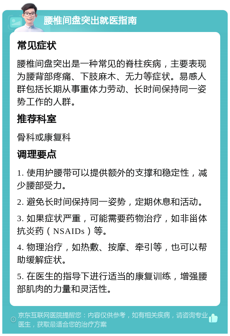 腰椎间盘突出就医指南 常见症状 腰椎间盘突出是一种常见的脊柱疾病，主要表现为腰背部疼痛、下肢麻木、无力等症状。易感人群包括长期从事重体力劳动、长时间保持同一姿势工作的人群。 推荐科室 骨科或康复科 调理要点 1. 使用护腰带可以提供额外的支撑和稳定性，减少腰部受力。 2. 避免长时间保持同一姿势，定期休息和活动。 3. 如果症状严重，可能需要药物治疗，如非甾体抗炎药（NSAIDs）等。 4. 物理治疗，如热敷、按摩、牵引等，也可以帮助缓解症状。 5. 在医生的指导下进行适当的康复训练，增强腰部肌肉的力量和灵活性。