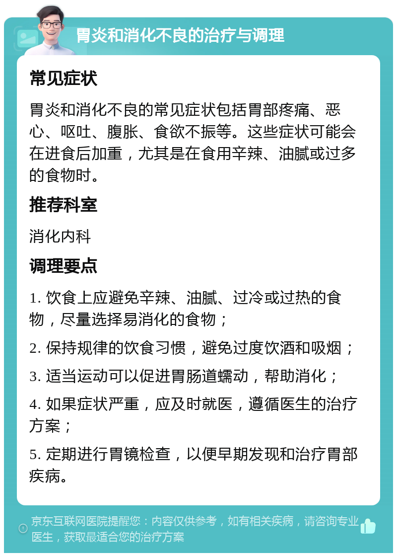 胃炎和消化不良的治疗与调理 常见症状 胃炎和消化不良的常见症状包括胃部疼痛、恶心、呕吐、腹胀、食欲不振等。这些症状可能会在进食后加重，尤其是在食用辛辣、油腻或过多的食物时。 推荐科室 消化内科 调理要点 1. 饮食上应避免辛辣、油腻、过冷或过热的食物，尽量选择易消化的食物； 2. 保持规律的饮食习惯，避免过度饮酒和吸烟； 3. 适当运动可以促进胃肠道蠕动，帮助消化； 4. 如果症状严重，应及时就医，遵循医生的治疗方案； 5. 定期进行胃镜检查，以便早期发现和治疗胃部疾病。