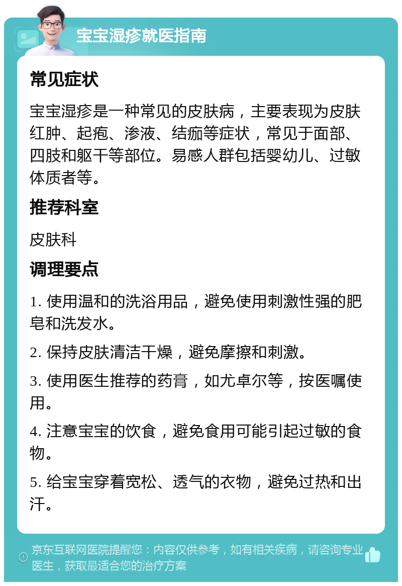 宝宝湿疹就医指南 常见症状 宝宝湿疹是一种常见的皮肤病，主要表现为皮肤红肿、起疱、渗液、结痂等症状，常见于面部、四肢和躯干等部位。易感人群包括婴幼儿、过敏体质者等。 推荐科室 皮肤科 调理要点 1. 使用温和的洗浴用品，避免使用刺激性强的肥皂和洗发水。 2. 保持皮肤清洁干燥，避免摩擦和刺激。 3. 使用医生推荐的药膏，如尤卓尔等，按医嘱使用。 4. 注意宝宝的饮食，避免食用可能引起过敏的食物。 5. 给宝宝穿着宽松、透气的衣物，避免过热和出汗。