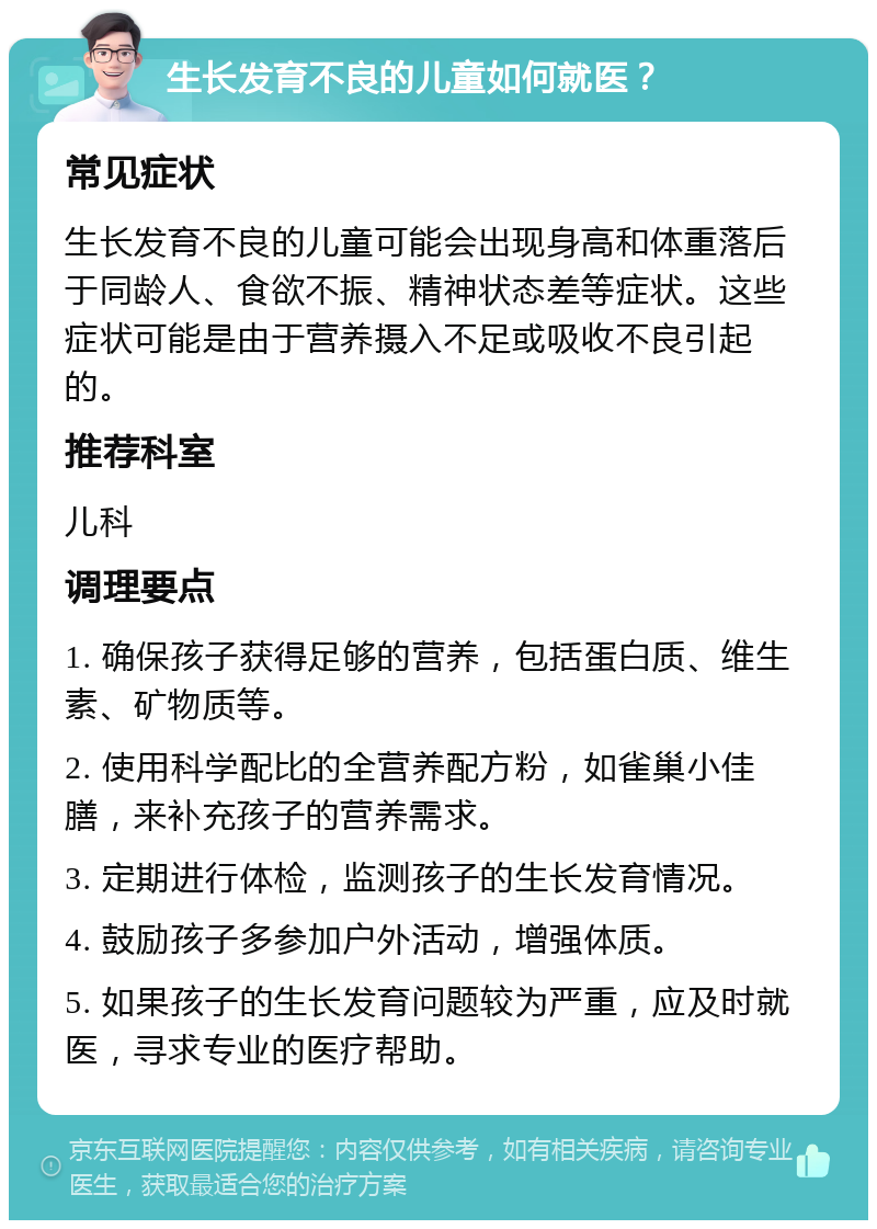 生长发育不良的儿童如何就医？ 常见症状 生长发育不良的儿童可能会出现身高和体重落后于同龄人、食欲不振、精神状态差等症状。这些症状可能是由于营养摄入不足或吸收不良引起的。 推荐科室 儿科 调理要点 1. 确保孩子获得足够的营养，包括蛋白质、维生素、矿物质等。 2. 使用科学配比的全营养配方粉，如雀巢小佳膳，来补充孩子的营养需求。 3. 定期进行体检，监测孩子的生长发育情况。 4. 鼓励孩子多参加户外活动，增强体质。 5. 如果孩子的生长发育问题较为严重，应及时就医，寻求专业的医疗帮助。