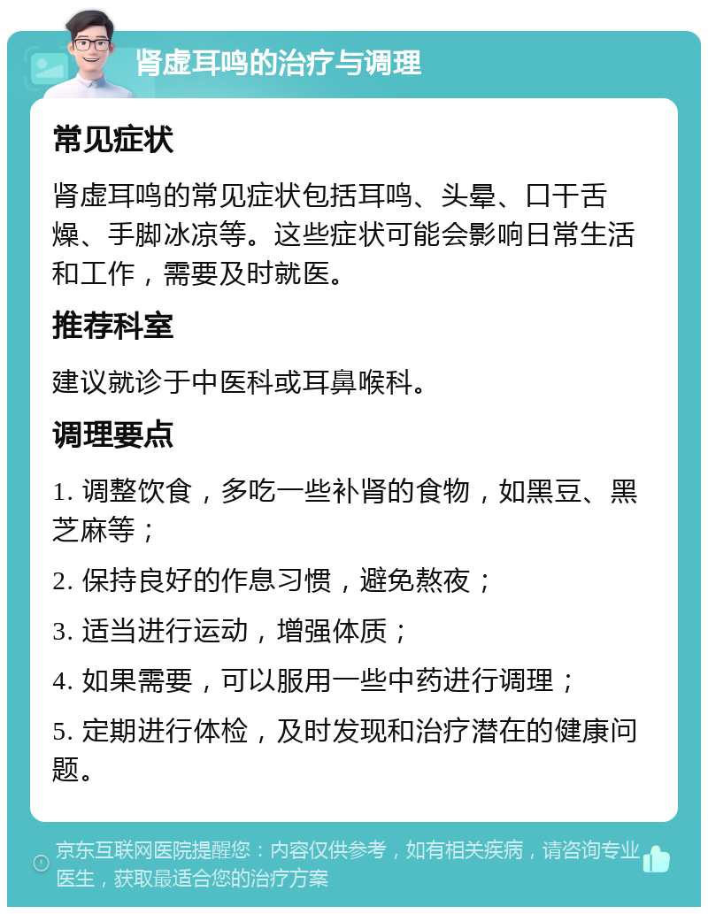 肾虚耳鸣的治疗与调理 常见症状 肾虚耳鸣的常见症状包括耳鸣、头晕、口干舌燥、手脚冰凉等。这些症状可能会影响日常生活和工作，需要及时就医。 推荐科室 建议就诊于中医科或耳鼻喉科。 调理要点 1. 调整饮食，多吃一些补肾的食物，如黑豆、黑芝麻等； 2. 保持良好的作息习惯，避免熬夜； 3. 适当进行运动，增强体质； 4. 如果需要，可以服用一些中药进行调理； 5. 定期进行体检，及时发现和治疗潜在的健康问题。