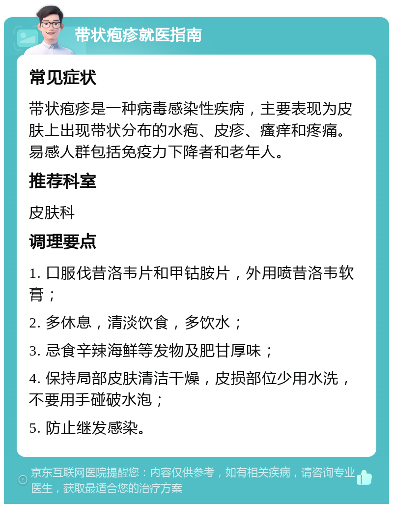 带状疱疹就医指南 常见症状 带状疱疹是一种病毒感染性疾病，主要表现为皮肤上出现带状分布的水疱、皮疹、瘙痒和疼痛。易感人群包括免疫力下降者和老年人。 推荐科室 皮肤科 调理要点 1. 口服伐昔洛韦片和甲钴胺片，外用喷昔洛韦软膏； 2. 多休息，清淡饮食，多饮水； 3. 忌食辛辣海鲜等发物及肥甘厚味； 4. 保持局部皮肤清洁干燥，皮损部位少用水洗，不要用手碰破水泡； 5. 防止继发感染。