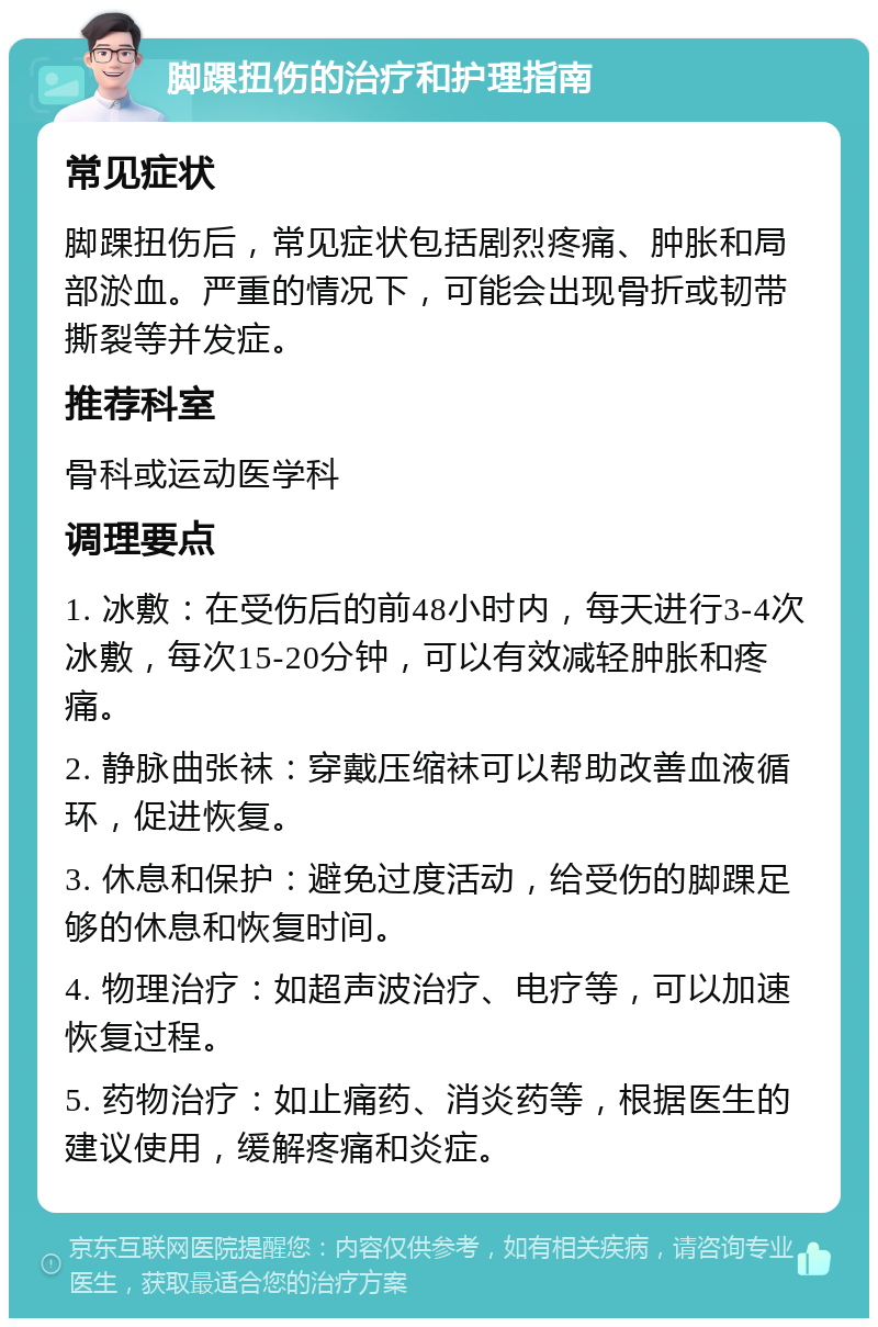 脚踝扭伤的治疗和护理指南 常见症状 脚踝扭伤后，常见症状包括剧烈疼痛、肿胀和局部淤血。严重的情况下，可能会出现骨折或韧带撕裂等并发症。 推荐科室 骨科或运动医学科 调理要点 1. 冰敷：在受伤后的前48小时内，每天进行3-4次冰敷，每次15-20分钟，可以有效减轻肿胀和疼痛。 2. 静脉曲张袜：穿戴压缩袜可以帮助改善血液循环，促进恢复。 3. 休息和保护：避免过度活动，给受伤的脚踝足够的休息和恢复时间。 4. 物理治疗：如超声波治疗、电疗等，可以加速恢复过程。 5. 药物治疗：如止痛药、消炎药等，根据医生的建议使用，缓解疼痛和炎症。