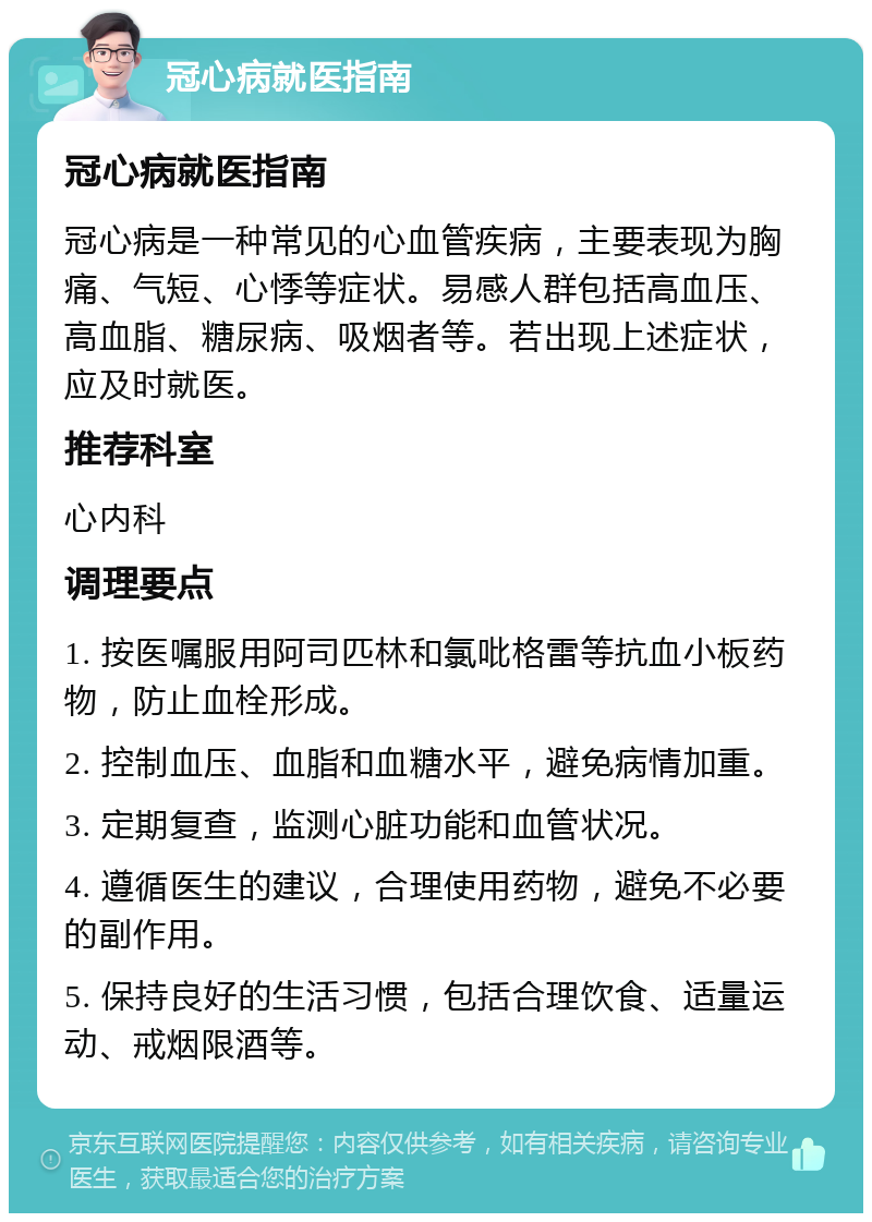 冠心病就医指南 冠心病就医指南 冠心病是一种常见的心血管疾病，主要表现为胸痛、气短、心悸等症状。易感人群包括高血压、高血脂、糖尿病、吸烟者等。若出现上述症状，应及时就医。 推荐科室 心内科 调理要点 1. 按医嘱服用阿司匹林和氯吡格雷等抗血小板药物，防止血栓形成。 2. 控制血压、血脂和血糖水平，避免病情加重。 3. 定期复查，监测心脏功能和血管状况。 4. 遵循医生的建议，合理使用药物，避免不必要的副作用。 5. 保持良好的生活习惯，包括合理饮食、适量运动、戒烟限酒等。