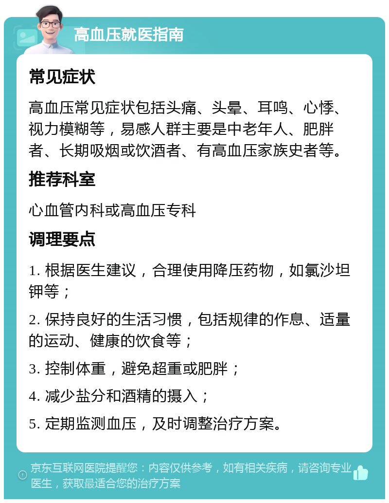 高血压就医指南 常见症状 高血压常见症状包括头痛、头晕、耳鸣、心悸、视力模糊等，易感人群主要是中老年人、肥胖者、长期吸烟或饮酒者、有高血压家族史者等。 推荐科室 心血管内科或高血压专科 调理要点 1. 根据医生建议，合理使用降压药物，如氯沙坦钾等； 2. 保持良好的生活习惯，包括规律的作息、适量的运动、健康的饮食等； 3. 控制体重，避免超重或肥胖； 4. 减少盐分和酒精的摄入； 5. 定期监测血压，及时调整治疗方案。